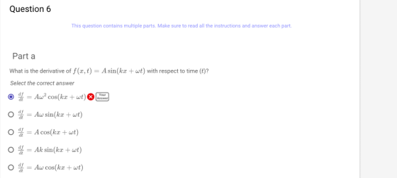 Question 6 This question contains multiple parts. Make sure to read all the instructions and answer each part. Part a What is the derivative of f(x, t) = A sin (kx + wt) with respect to time (t)? Select the correct answer df = Aw sin(kx + at) A cos(kx +wt) 0 4 = Ak sin(kx + wt) 0 4 = Aw cos(kx + wt)