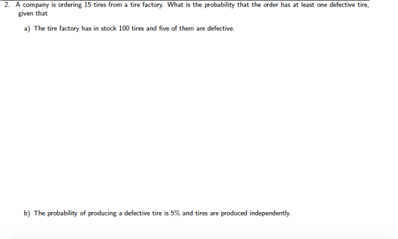2. A company is ordering 15 tires from a tire factory. What is the probability that the order has at least one defective tire given that a) The tire factory has in stock 100 tires and five of them are defective. b) The probability of producing a defective tire is 5% and tires are produced independently.