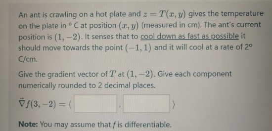 An ant is crawling on a hot plate and z= T(x,y) gives the temperature on the plate in °C at position (x, y) (measured in cm).