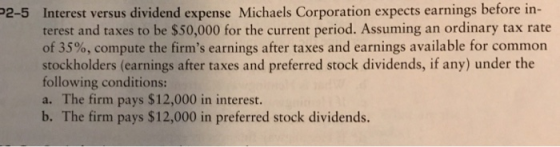 Interest versus dividend expense Michaels Corporation expects earnings before in terest and taxes to be $50,000 for the current period. Assuming an ordinary tax rate of 35%, compute the firms earnings after taxes and earnings available for common stockholders (earnings after taxes and preferred stock dividends, if any) under the following conditions: a. The firm pays $12,000 in interest. b. The firm pays $12,000 in preferred stock dividends. 2-5