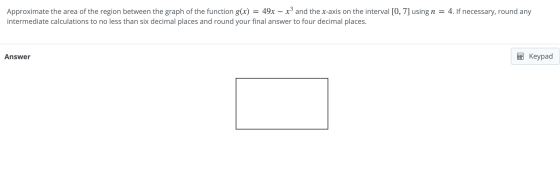 = Approximate the area of the region between the graph of the function g(x) 49x – x3 and the x-axis on the interval [0, 7] us