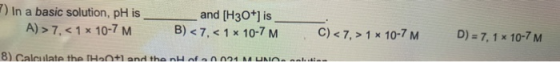 7) In a basic solution, pH is A) > 7. <1 x 10-7 M B and [H3O+] is ) < 7, < 1 x 10-7 M C) < 7,> 1 x 10-7 M D) = 7, 1 x 10-7 M