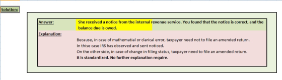 Solution: She received a notice from the internal revenue service. You found that the notice is correct, and the balance due is owed. Answer: Explanation: Because, in case of mathematial or clarical error, taxpayer need not to file an amended return. In thise case IRS has observed and sent noticed On the other side, in case of change in filing status, taxpayer need to file an amended return. It is standardized. No further explanation require.