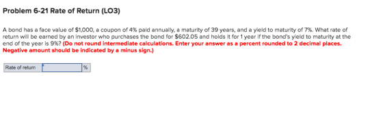 Problem 6-21 Rate of Return (LO3) A bond has a face value of $1,000, a coupon of 4% paid annually, a maturity of 39 years, an