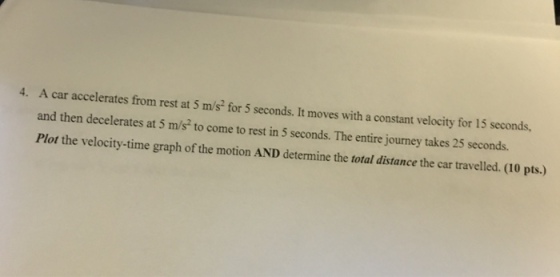 A car accelerates from rest at S m/s for 5 seconds. It moves with a constant velocity for 15 seconds, and then decelerates at 5 m/s to come to rest in 5 seconds. The entire journey takes 25 seconds. Plot the velocity-time graph of the motion AND determine the total distance the car travelled. (10 pts.) 4.
