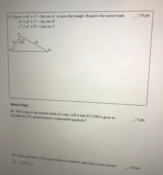 / 10 pts 13. Use a = b + c2-2bc cos A to solve the triangle. Round to the nearest tenth. b2 = q? +c? - Zac cos B c? = a + b2
