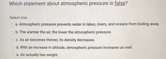 Which statement about atmospheric pressure is false? Select one: a. Atmospheric pressure prevents water in lakes, rivers, and