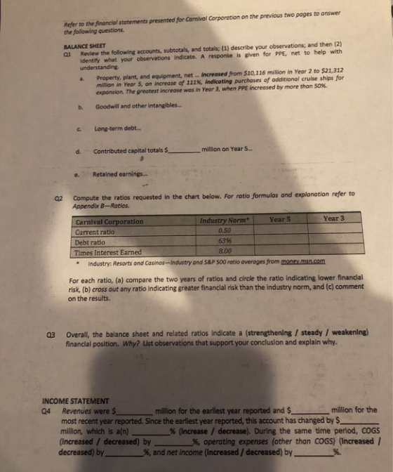 Refer to the financial statements presented for Carnival Corporation on the previous two pages to answer the following questions ai Review the following accounts, subtotals, and totals; (1) describe your observations; and then (2) identify what your observations Indicate. A response is given for PPE, net to help with BALANCE SHEET understanding a. Property, plant, and equipment, net... Increased from $10,116 million in Year 2 to $21,312 million in Year 5, an increase of 111%, indicating purchases of additional cruise ships for expansion. The greatest increase was in Year 3, when PPE increased by more than 50%. b. Goodwill and other intangible.s.. c Long-term debt. d. Contributed capital totals millon on Year . e. Retained earnings... 02 Compute the ratios requested in the chart below. For ratio formulas and explanation refer to Appendix B-Ratios Year 3 Industry Norm Year S Carnival Corporation Current ratio Debt ratio Times Interest Earned 0.50 6396 8.00 Industry: Resorts and Casinos-Industry and S&P 500 ratio averages from money.msn.com For each ratio, (a) compare the two years of ratios and circle the ratio indicating lower financial risk, (b) cross out any ratio indicating greater financial risk than the industry norm, and (c) comment on the results. Overall, the balance sheet and related ratios indicate a (strengthening/steady/ weakening) financial position. Why? List observations that support your conclusion and explain why. 03 INCOME STATEMENT Q4 Revenues were million for the earliest year reported and $ million for the most recent year reported. Since the earliest year reported, this account has changed by $ million, which is a(n) % (increase / decrease). During the same time period, COGS (increased / decreased) by 96, operating expenses (other than COGS) (increased 1 decreased) by%, and net income (increased / decreased) by%