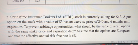 Long pul 2. Springtime Insurance Brokers Ltd. (SIBL stock is currently selling for $42. A put option on the stock with a valu