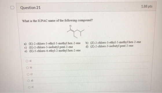 Question 21 1.88 pts What is the IUPAC name of the following compound? fry a) (E)-2-chloro-3-ethyl-5-methyl hex-2-ene c) (E)-