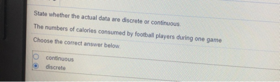 State whether the actual data are discrete or continuous. The numbers of calories consumed by football players during one game Choose the correct answer below O continuous O discrete