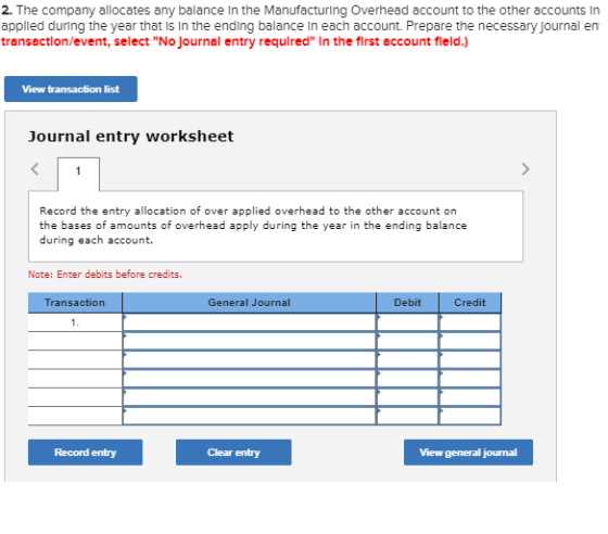 2. The company allocates any balance In the Manufacturing Overhead account to the other accounts In applied during the year that is in the ending balance In each account. Prepare the necessary journal en transactlon/event, select No Journal entry required In the first account field.) View transaction list Journal entry worksheet Record the entry allocation of over applied overhead to the other account on the bases of amounts of overhead apply during the year in the ending balance during each account. Note: Enter debits before credits Transaction General Journal Debit Credit Record entry Clear entry View general jourmal