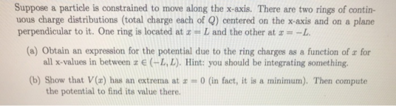 Suppose a particle is constrained to move along the x-axis. There are two rings of contin- uous charge distributions (total c