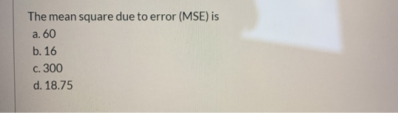 The mean square due to error (MSE) is a. 60 b. 16 c. 300 d. 18.75