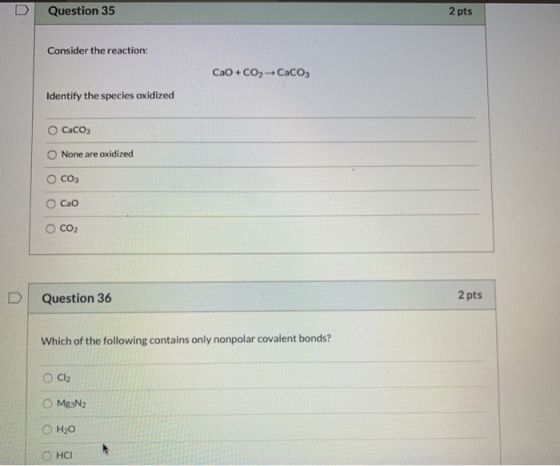 Question 35 2 pts Consider the reaction: CaO + CO2=CaCO3 Identify the species oxidized OCaCO3 None are oxidized CO3 Cao CO2 D