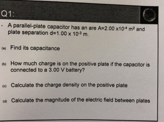 Q1: A parallel-plate capacitor has an are A-2.00 x104 m2 and plate separation d-1.00 x 103 m (a) Find its capacitance How much charge is on the positive plate if the capacitor is connected to a 3.00 V battery? (b) (c) Calculate the charge density on the positive plate (a) Calculate the magnitude of the electric field between plates