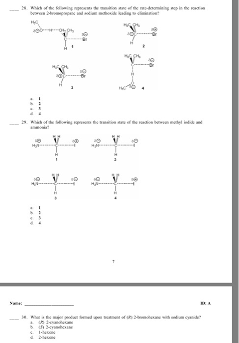 28. Which of the following represents the transition state of the rate-determining step in the reaction between 2-bromopropane and sodium methoxide leading to climination? b, 2 c, 3 29. Which of the following represents the transition state of the reaction between methyl iodide and ammonia? b, 2 d 4 Name: D: A 30. What is the major product formed upon treatment of R 2-bromohexane with sodium cyanide? a. (R) 2-cyanohexane b, 2-cyanohexane c. hexene d 2-hexene