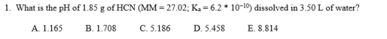 1. What is the pH of 1.85 g of HCN (MM = 27.02: Ka = 6.2 * 10-19) dissolved in 3.50 L of water? A. 1.165 B. 1.708 C.5.186 D.