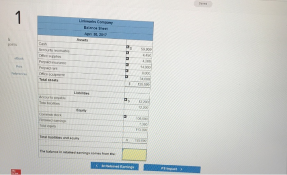 Linkworks Company Balance Sheet April 30, 2017 Assets 5 $59,909 490 200 14000 9000 34.000 125599 Accounts receivable Book Prepaid insurance Prepaid rent Office equipment Total assets References abilities Accounts payable S12 200 12,200 0) quty Common stock 100,000 Retained earmings 113,350 Total abilities and equity S125 500 The balance in retained earnings comes from the: FS Impact>