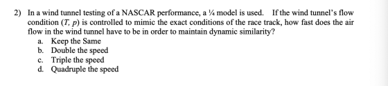 2) In a wind tunnel testing of a NASCAR performance, a 14 model is used. If the wind tunnels flow condition (T, p) is contro