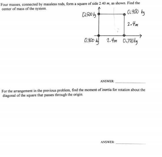 Four masses, connected by massless rods, form a square of side 2.40 m, as shown. Find the center of mass of the system. 2.Ym ANSWER: For the arrangement in the previous problem, find the moment of inertia for rotation about the diagonal of the square that passes through the origin. ANSWER