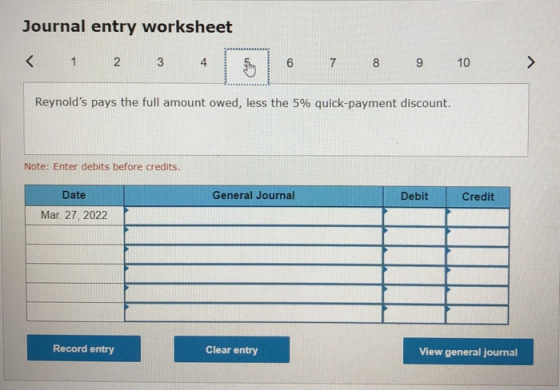 Journal entry worksheet < 1 2 3 4 6 7 8 9 10 > Reynolds pays the full amount owed, less the 5% quick-payment discount. Note: