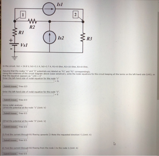 Is1 2 R2 R1 Is2 R3 Vsl In the circuit, Vsi-24.8 V, Is1-2.1 A, 1s2-2.7 A, R1-8 Ohm, R2-10 Ohm, R3-8 Ohm Assume that the nodes-1 and 2 potentials are labeled as ℉1 and F2 correspondingly. Using the notations of the ircuit diagram above (case sensitivel), wite the nodal equations for the Gircuit keeping all the terms on the left-hand side (LHS), so that the equation appears as LHS -0 Enter the left-hand side of nodal equation for the node 1 Submit Answer Tries 0/3 Enter the left hand side of nodal equation for the node 2 Subimit Answer Tries o/3 Using nodal analysis: 1) Find the potential at the node 1 (Unit: V) Submit Answer Tries 0/3 2)Find the potential at the node 2.(Unit: V) Submit Answer Tries 0/3 3) Find the current through R1 flowing upwards (lNote the requested direction!!).(Unit: A) Submit Answer 4) Find the current through R2 flowing from the node 1 to the node 2.(Unit: A) Tries 0/3 Submit Answer Tries 0/3