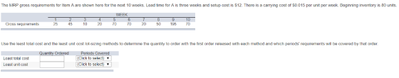 The MRP gross requirements for Item A are shown here for the next 10 weeks. Lead time for A is three weeks and setup cost is $12. There is a carrying cost of $0.015 per unit per week. Beginning inventory is 80 units. WEEK Gross requirerments 25 45 10 20 70 TO 2050 195 TO Use the least total cost and the least unit cost lot-sizing methods to determine the quantity to order with the first order released with each method and which periods requirements will be covered by that order. Ordered Loast total cost Least unit cost Periods Covered (Click to select) (Click to select)