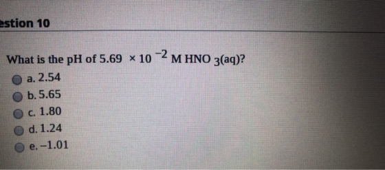estion 10 What is the pH of 5.69 * 10-2 M HNO 3(aq)? a. 2.54 b.5.65 c. 1.80 O d. 1.24 e.-1.01
