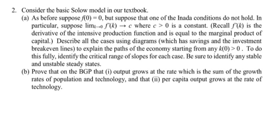 2. Consider the basic Solow model in our textbook. (a) As before suppose f(0) 0, but suppose that one of the Inada conditions do not hold. In particular, suppose limk--0/(k) → c where c > 0 is a constant. (Recall f(k) is the derivative of the intensive production function and is equal to the marginal product of capital.) Describe all the cases using diagrams (which has savings and the investment breakeven lines) to explain the paths of the economy starting from any k(0) > 0. To do this fully, identify the critical range of slopes for each case. Be sure to identify any stable and unstable steady states (b) Prove that on the BGP that (i) output grows at the rate which is the sum of the growth rates of population and technology, and that ii) per capita output grows at the rate of technology