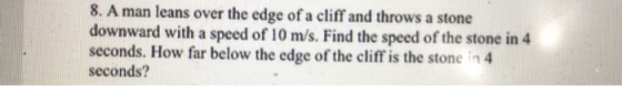 8. A man leans over the edge of a cliff and throws a stone downward with a speed of 10 m/s. Find the speed of the s seconds. How far below the edge of the cliff is the stone in 4 seconds? tone in 4