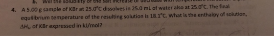 b. Will the solubility of the Salt Increase of uelede wilt lempirutur 4. A 5.00 g sample of KBr at 25.0°C dissolves in 25.0 m