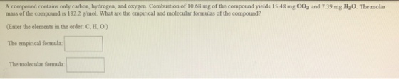 A compound contains only carbon, hydrogen, and oxygen. Combustion of 10.68 mg of the compound yields 15.48 mg CO2 and 7.39 mg H20. The molar mass of the compound is 182.2 g/mol What are the empirical and molecular formulas of the compound? (Enter the elements in the order: C, H, O) The empirical formula: The molecular formula