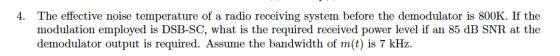 The effective noise temperature of a radio receiving system before the demodulator is 800K. If the modulation employed is DSB-SC, what is the required received power level if an 85 dB SNR at the demodulator output is required. Assume the bandwidth of m(t) is 7 kHz. 4.