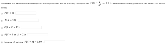 f X = for X > The diameter of a particle of contamination in micrometers) is modeled with the probability density function places) (a) P(X <7) (b) P(X > 10) Determine the following (round all of your answers to 3 decimal P7X11) (d) P(X 7 or X > 11) (e) Determine X such that P(X x) = 0.99
