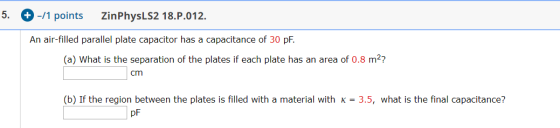 5. + -11 points Zin PhysLS2 18.P.012. An air-filled parallel plate capacitor has a capacitance of 30 pF. (a) What is the sepa