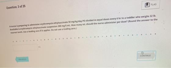 Question: 3 of 25 FLAG A nurse is preparing to administer erythromycin ethylsuccinate 50 mg/kg/day PO divided in equal doses