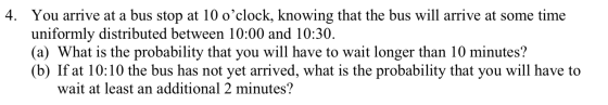 4. You arrive at a bus stop at 10 oclock, knowing that the bus will arrive at some time uniformly distributed between 10:00