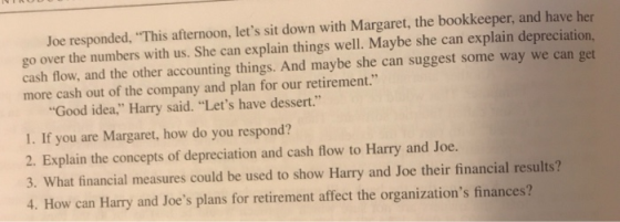 Joe responded, This afternoon, lets sit down with Margaret, the bookkeeper, and have her go over the numbers with us. She can explain things well. Maybe she can explain depreciation, cash flow, and the other accounting things. And maybe she can suggest some way we can get more cash out of the company and plan for our retirement. Good idea, Harry said. Lets have dessert. 1. If you are Margaret, how do you respond? 2. Explain the concepts of depreciation and cash flow to Harry and Joe. 3. What financial measures could be used to show Harry and Joe their financial results? 4. How can Harry and Joes plans for retirement affect the organizations finances?