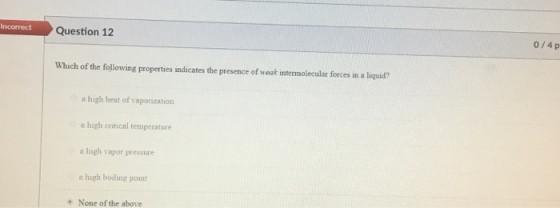 Question 12 0/4 p Which of the following properties indicates the presence of weak intermolecular forces in a liquid? a high heat of vaporization a high critical temperature a high vapor pressure o high bodling point None of the above