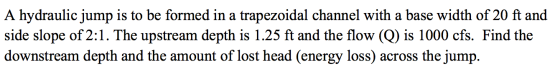A hydraulic jump is to be formed in a trapezoidal channel with a base width of 20 ft and side slope of 2:1. The upstream dept