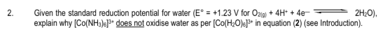 2. Given the standard reduction potential for water (E: +1.23 V for O2(g) + 4H+ + 4e- explain why [Co(NH3)s13* does not oxidi