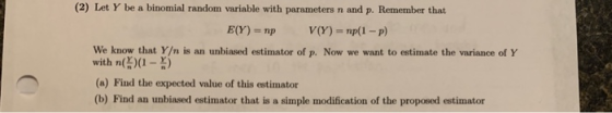 (2) Let Y be a binomial random variable with parameters n and p. Remember that We know that Y/n is an unbiased estimator of p. Now we want to estimate the variance of Y with n借)(1-n) (a) Find the expected value of this estimator (b) Find an unbiased estimator that is a simple modification of the proposed estimator