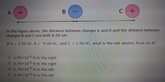 In the figure above, the distance between charges A and B and the distance between charges B and C are both 8.50 cm. If A 3.50 nC, B- 9.00 nC, and C 1.50 nC, what is the net electric force on A? 3.05x10-6 N to the right 3.76x10-5 N to the right 3.76x10 5 N to the left 3.05x106 N to the left