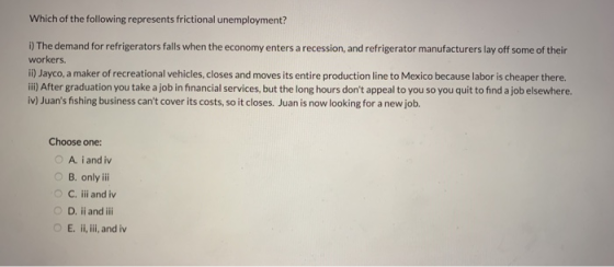 Which of the following represents frictional unemployment? i) The demand for refrigerators falls when the economy enters a recession, and refrigerator manufacturers lay off some of their workers. ii) Jayco, a maker of recreational vehicles, closes and moves its entire production line to Mexico because labor is cheaper there. ii) After graduation you take a job in financial services, but the long hours dont appeal to you so you quit to find a job elsewhere. iv) Juans fishing business cant cover its costs, so it closes. Juan is now looking for a new job. Choose one: O A iand iv O B. only ili O C. ii and iv O D. ii and ili O E. ii, ili, and iv