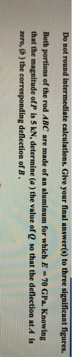 Do not round intermediate calculations. Give your final answer(s) to three significant figures. Both portions of the rod ABC are made of an aluminum for which E -70 GPa. Knowing that the magnitude of P is 5 kN, determine (a) the value of Q so that the deflection at A is zero, (b) the corresponding deflection of B.