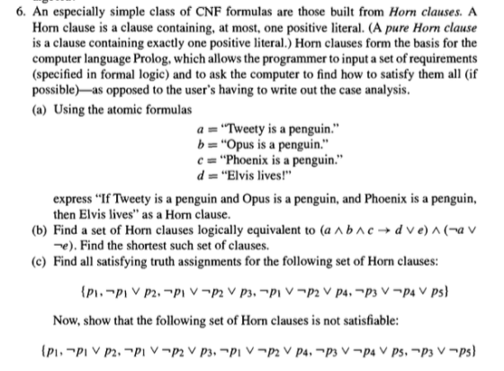 6. An especially simple class of CNF formulas are those built from Horn clauses. A Horn clause is a clause containing, at most, one positive literal. (A pure Horn clause is a clause containing exactly one positive literal.) Horn clauses form the basis for the computer language Prolog, which allows the programmer to input a set of requirements (specified in formal logic) and to ask the computer to find how to satisfy them all (if possible)-as opposed to the users having to write out the case analysis. (a) Using the atomic formulas a-..Tweety is a penguin.,, b = Opus is a penguin. c = Phoenix is a penguin. d = Elvis lives! express If Tweety is a penguin and Opus is a penguin, and Phoenix is a penguin, then Elvis lves as a Horn clause. (b) Find a set of Horn clauses logically equivalent to (a ^ b ^ c → d ve) ^ (-a v -e). Find the shortest such set of clauses. (c) Find all satisfying truth assignments for the following set of Horn clauses Now, show that the following set of Horn clauses is not satisfiable: