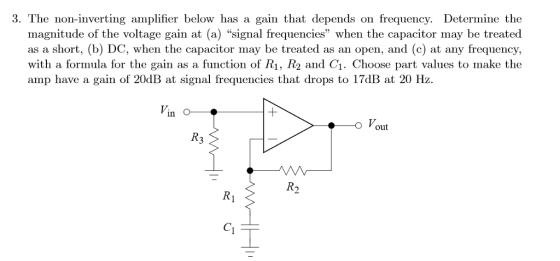 3. The non-inverting amplifier below has a gain that depends on frequency. Determine the magnitude of the voltage gain at (a) signal frequencies when the capacitor may be treated as a short, (b) DC, when the capacitor may be treated as an open, and (c) at any frequency, with a formula for the gain as a function of R1, R2 and C1. Choose part values to make the amp have a gain of 20dB at signal frequencies that drops to 17dB at 20 Hz out R3 C1