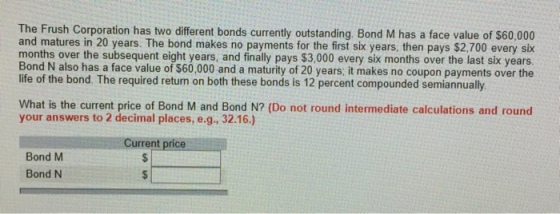 The Frush Corporation has two different bonds currently outstanding. Bond M has a face value of $60,000 and matures in 20 years. The bond makes no payments for the first six years, then pays $2.700 every six months over the subsequent eight years, and finally pays $3,000 every six months over the last six years Bond N also has a face value of $60,000 and a maturity of 20 years; it makes no coupon payments over the life of the bond. The required return on both these bonds is 12 percent compounded semiannualy What is the current price of Bond M and Bond N? (Do not round intermediate calculations and round your answers to 2 decimal places, e.g., 32.16.) Current price Bond M Bond N