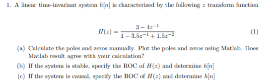 1. A linear time-invariant system hn is characterized by the following z transform function 3-42-1 1-3.5+1.5-2 (a) Calculate the poles and zeros manually. Plot the poles and zeros using Matlab. Does Matlab result agree with your calculation? (b) If the system is stable, specify the ROC of H(z) and determine hn (c) If the system is causal, specify the ROC of H(z) and determine hn